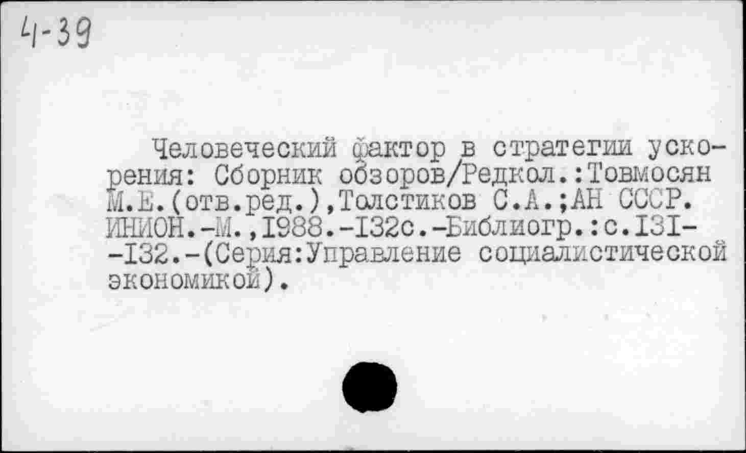 ﻿Человеческий фактор в стратегии ускорения : Сб орник обз оров/Редкол.:Товмосян М.Е.(отв.ред.)»Толстиков С.А.;АН СССР. ИНИОН.-М.,1988.-132с.-Библиогр.:с.131--132.-(Серия:Управление социалистической экономикой).